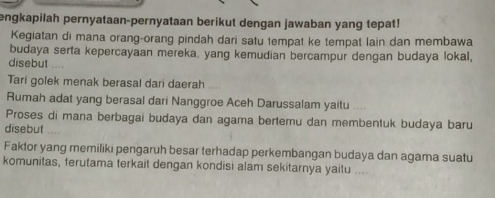 engkapilah pernyataan-pernyataan berikut dengan jawaban yang tepat! 
Kegiatan di mana orang-orang pindah dari satu tempat ke tempat lain dan membawa 
budaya serta kepercayaan mereka, yang kemudian bercampur dengan budaya lokal, 
disebut .... 
Tari golek menak berasal dari daerah .... 
Rumah adat yang berasal dari Nanggroe Aceh Darussalam yaitu .. . 
Proses di mana berbagai budaya dan agama bertemu dan membentuk budaya baru 
disebut .... 
Faktor yang memiliki pengaruh besar terhadap perkembangan budaya dan agama suatu 
komunitas, terutama terkait dengan kondisi alam sekitarnya yaitu ....