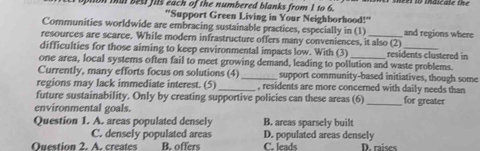 ver sheer to thaicale the
on that best fils each of the numbered blanks from 1 to 6.
''Support Green Living in Your Neighborhood!''
Communities worldwide are embracing sustainable practices, especially in (1) and regions where
resources are scarce. While modern infrastructure offers many conveniences, it also (2)
difficulties for those aiming to keep environmental impacts low. With (3) residents clustered in
one area, local systems often fail to meet growing demand, leading to pollution and waste problems.
Currently, many efforts focus on solutions (4) _support community-based initiatives, though some
regions may lack immediate interest. (5) _, residents are more concerned with daily needs than
future sustainability. Only by creating supportive policies can these areas (6) _for greater
environmental goals.
Question 1. A. areas populated densely B. areas sparsely built
C. densely populated areas D. populated areas densely
Ouestion 2. A. creates B. offers C. leads D. raises