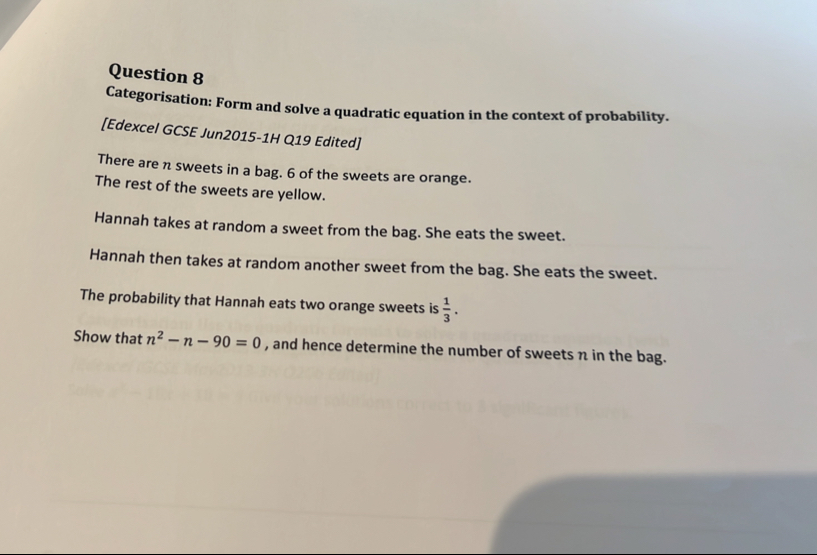 Categorisation: Form and solve a quadratic equation in the context of probability. 
[Edexcel GCSE Jun2015-1H Q19 Edited] 
There are n sweets in a bag. 6 of the sweets are orange. 
The rest of the sweets are yellow. 
Hannah takes at random a sweet from the bag. She eats the sweet. 
Hannah then takes at random another sweet from the bag. She eats the sweet. 
The probability that Hannah eats two orange sweets is  1/3 . 
Show that n^2-n-90=0 , and hence determine the number of sweets n in the bag.