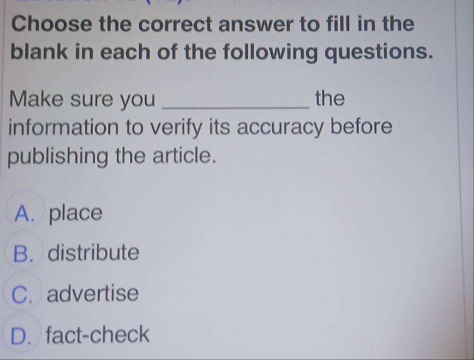 Choose the correct answer to fill in the
blank in each of the following questions.
Make sure you _the
information to verify its accuracy before
publishing the article.
A. place
B. distribute
C. advertise
D.fact-check