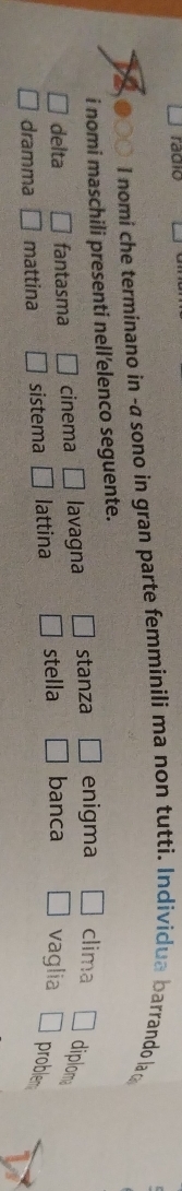 radio
a I nomi che terminano in -a sono in gran parte femminili ma non tutti. Individua barrando la 
i nomi maschili presenti nell’elenco seguente.
delta fantasma cinema lavagna stanza enigma clima
diploma
dramma mattina sistema _  lattina stella banca vaglia problem