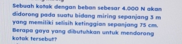 Sebuah kotak dengan beban sebesar 4.000 N akan 
didorong pada suatu bidang miring sepanjang 3 m
yang memiliki selisih ketinggian sepanjang 75 cm. 
Berapa gaya yang dibutuhkan untuk mendorong 
kotak tersebut?