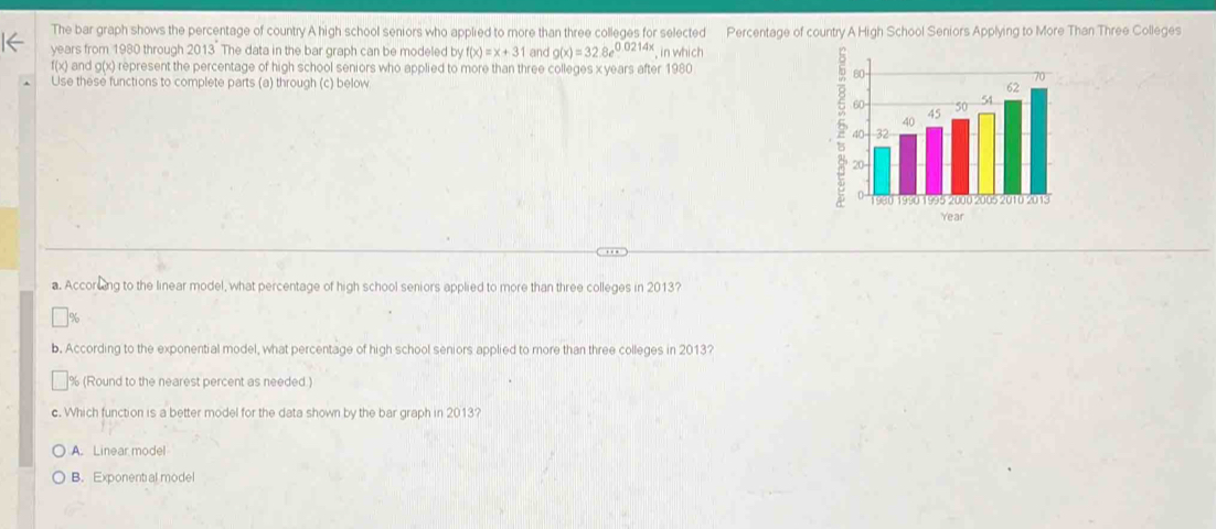 The bar graph shows the percentage of country A high school seniors who applied to more than three colleges for selected Percentage of country A High School Seniors Applying to More Than Three Colleges
years from 1980 through 2013 The data in the bar graph can be modeled by f(x)=x+31 and g(x)=32.8e^(0.0214x) in which
f(x) and g(x) represent the percentage of high school seniors who applied to more than three colleges x years after 1980
Use these functions to complete parts (a) through (c) below 
5
Year
a. Accorcing to the linear model, what percentage of high school seniors applied to more than three colleges in 2013?
%
b. According to the exponential model, what percentage of high school seniors applied to more than three colleges in 2013?
% (Round to the nearest percent as needed )
c. Which function is a better model for the data shown by the bar graph in 2013?
A. Linear model
B. Exponential model