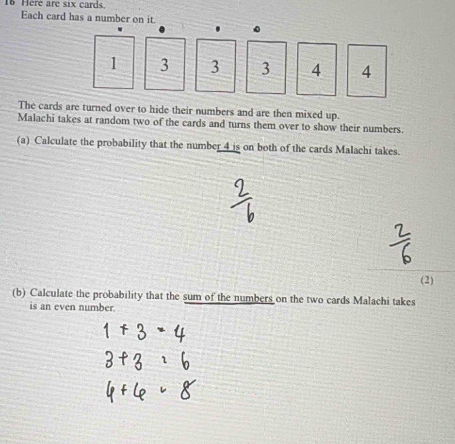 Here are six cards. 
Each card has a number on it.
1 3 3 3 4 4
The cards are turned over to hide their numbers and are then mixed up. 
Malachi takes at random two of the cards and turns them over to show their numbers. 
(a) Calculate the probability that the number 4 is on both of the cards Malachi takes. 
(2) 
(b) Calculate the probability that the sum of the numbers on the two cards Malachi takes 
is an even number.