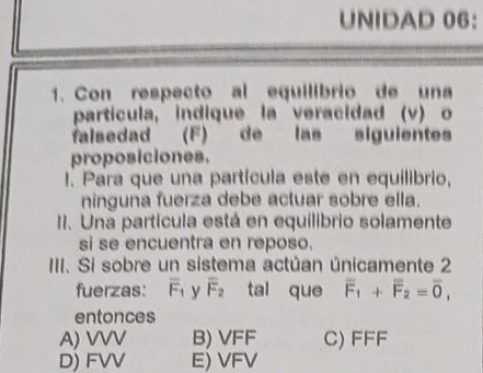 UNIDAD 06：
1. Con respecto al equilibrio de una
partícula, indique la veracidad (v) o
falsedad (F) de las siguientes
proposiciones.
I. Para que una partícula este en equilibrio,
ninguna fuerza debe actuar sobre ella.
II. Una partícula está en equilibrio solamente
si se encuentra en reposo.
III. Si sobre un sistema actúan únicamente 2
fuerzas: overline F_1 y overline F_2 tal que overline F_1+overline F_2=overline 0, 
entonces
A) VVV B) VFF C) FFF
D) FVV E) VFV