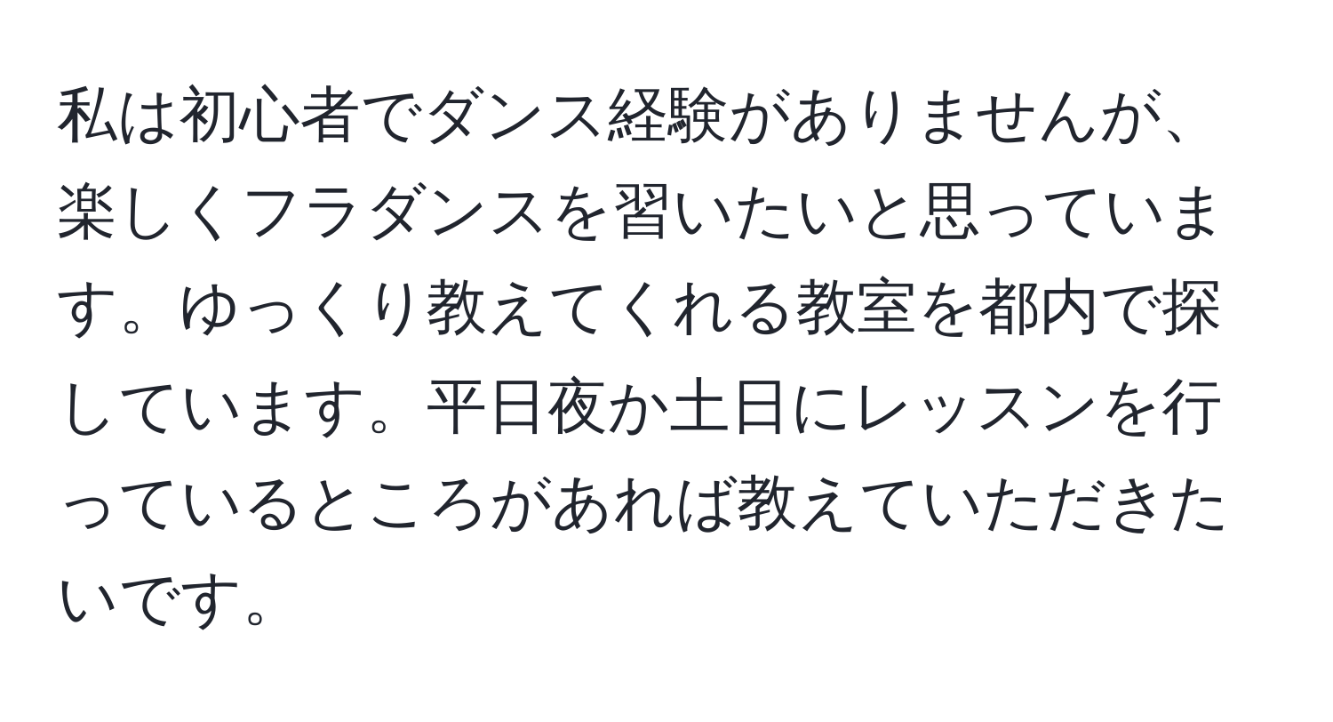 私は初心者でダンス経験がありませんが、楽しくフラダンスを習いたいと思っています。ゆっくり教えてくれる教室を都内で探しています。平日夜か土日にレッスンを行っているところがあれば教えていただきたいです。