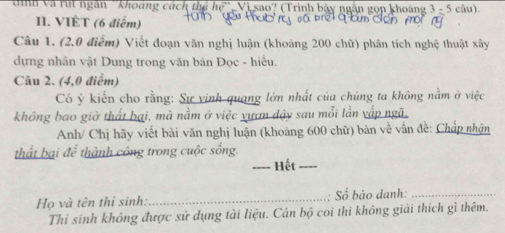 dình và rút ngân ''khoảng cách thể hệ'', Vì sao? (Trình bảy ngắn gọn khoảng 3=5cau). 
II. VIÉT (6 điểm) 
Câu 1. (2.0 điểm) Viết đoạn văn nghị luận (khoảng 200 chữ) phân tích nghệ thuật xây 
dựng nhân vật Dung trong văn bản Đọc - hiều. 
Câu 2. (4,0 điểm) 
Có ý kiến cho rằng: Sự vinh quang lớn nhất của chúng ta không nằm ở việc 
không bao giờ thất bại, mà nằm ở việc vươn dậy sau mỗi lần vấp ngã. 
Anh/ Chị hãy viết bài văn nghị luận (khoảng 600 chữ) bàn về vấn đề: Chấp nhận 
thất bại để thành công trong cuộc sống. 
_Hết_ 
Họ và tên thí sinh:_ ; Số bảo danh:_ 
Thí sinh không được sử dụng tài liệu. Cán bộ coi thi không giải thích gì thêm.