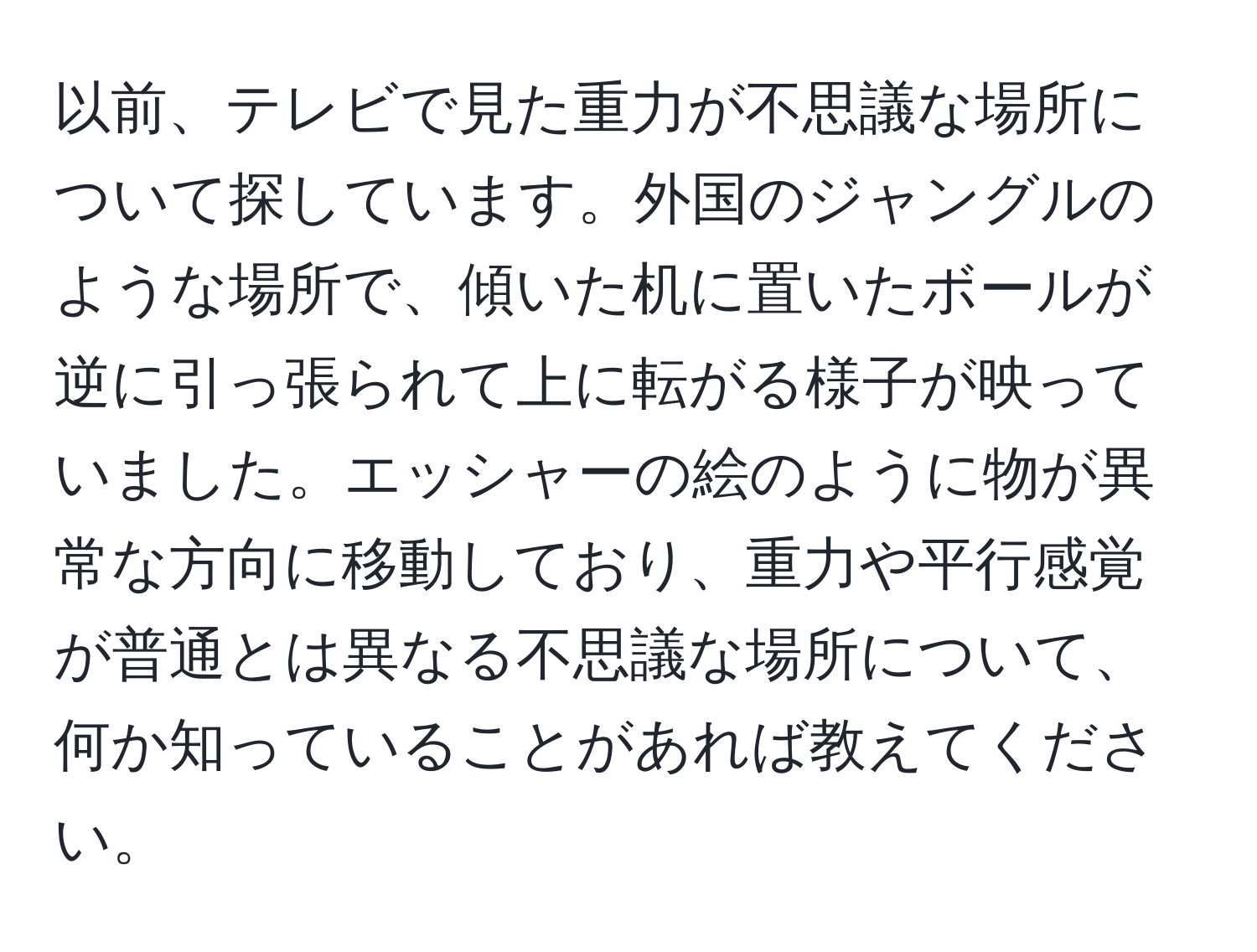 以前、テレビで見た重力が不思議な場所について探しています。外国のジャングルのような場所で、傾いた机に置いたボールが逆に引っ張られて上に転がる様子が映っていました。エッシャーの絵のように物が異常な方向に移動しており、重力や平行感覚が普通とは異なる不思議な場所について、何か知っていることがあれば教えてください。