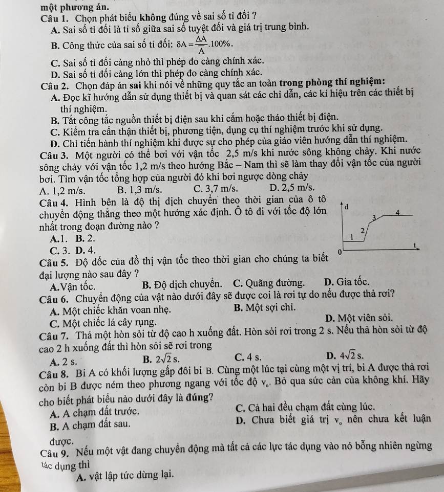 một phương án.
Câu 1. Chọn phát biểu không đúng về sai số tỉ đối ?
A. Sai số tỉ đối là tỉ số giữa sai số tuyệt đối và giá trị trung bình.
B. Công thức của sai số tỉ đối: delta A=frac △ Aoverline A.100% .
C. Sai số tỉ đối càng nhỏ thì phép đo càng chính xác.
D. Sai số tỉ đối càng lớn thì phép đo càng chính xác.
Câu 2. Chọn đáp án sai khi nói về những quy tắc an toàn trong phòng thí nghiệm:
A. Đọc kĩ hướng dẫn sử dụng thiết bị và quan sát các chỉ dẫn, các kí hiệu trên các thiết bị
thí nghiệm.
B. Tắt công tắc nguồn thiết bị điện sau khi cắm hoặc tháo thiết bị điện.
C. Kiểm tra cần thận thiết bị, phương tiện, dụng cụ thí nghiệm trước khi sử dụng.
D. Chỉ tiến hành thí nghiệm khi được sự cho phép của giáo viên hướng dẫn thí nghiệm.
Câu 3. Một người có thể bơi với vận tốc 2,5 m/s khi nước sông không chảy. Khi nước
sông chảy với vận tốc 1,2 m/s theo hướng Bắc - Nam thì sẽ làm thay đổi vận tốc của người
bơi. Tìm vận tốc tổng hợp của người đó khi bơi ngược dòng chảy
A. 1,2 m/s. B. 1,3 m/s. C. 3,7 m/s. D. 2,5 m/s.
Câu 4. Hình bên là độ thị dịch chuyển theo thời gian của ô tô
chuyển động thắng theo một hướng xác định. Ô tô đi với tốc độ lớn d 4
3
nhất trong đoạn đường nào ?
2
A.1. B. 2. 1
'
C. 3. D. 4.
Câu 5. Độ dốc của đồ thị vận tốc theo thời gian cho chúng ta biết 0
đại lượng nào sau đây ?
A.Vận tốc. B. Độ dịch chuyển. C. Quãng đường. D. Gia tốc.
Câu 6. Chuyển động của vật nào dưới đây sẽ được coi là rơi tự do nếu được thả rơi?
A. Một chiếc khăn voan nhẹ. B. Một sợi chi.
C. Một chiếc lá cây rụng. D. Một viên sỏi.
Câu 7. Thả một hòn sỏi từ độ cao h xuống đất. Hòn sỏi rơi trong 2 s. Nếu thả hòn sỏi từ độ
cao 2 h xuống đất thì hòn sỏi sẽ rơi trong
A. 2 s. C. 4 s. D. 4sqrt(2)s.
B. 2sqrt(2)s.
Câu 8. Bi A có khối lượng gấp đôi bi B. Cùng một lúc tại cùng một vị trí, bi A được thả rơi
còn bi B được ném theo phương ngang với tốc độ V_o. Bỏ qua sức cản của không khí. Hãy
cho biết phát biểu nào dưới đây là đúng?
A. A chạm đất trước. C. Cả hai đều chạm đất cùng lúc.
B. A chạm đất sau. D. Chưa biết giá trị V_o nên chưa kết luận
được.
Cầu 9. Nếu một vật đang chuyển động mà tất cả các lực tác dụng vào nó bỗng nhiên ngừng
tác dụng thì
A. vật lập tức dừng lại.