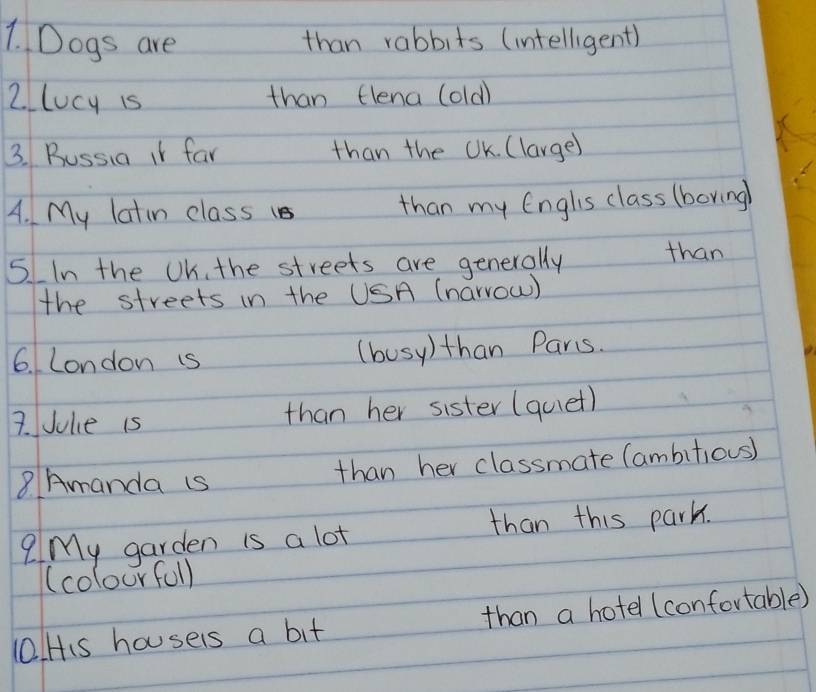 Dogs are than rabbits (intelligent) 
2. lucy is than flena (old) 
3. Bussia it far than the UK. (large) 
A. My latin class 1s than my Englis class (boring 
5 IIn the UK. the streets are generally than 
the streets in the USA (narrow) 
6. London is (busy)than Pars. 
7. Jule is than her sister (quet) 
8 Amanda is than her classmate (ambitious) 
?My garden is a lot than this park. 
(colourfull 
0lHis housers a bit than a hotel (confortable)