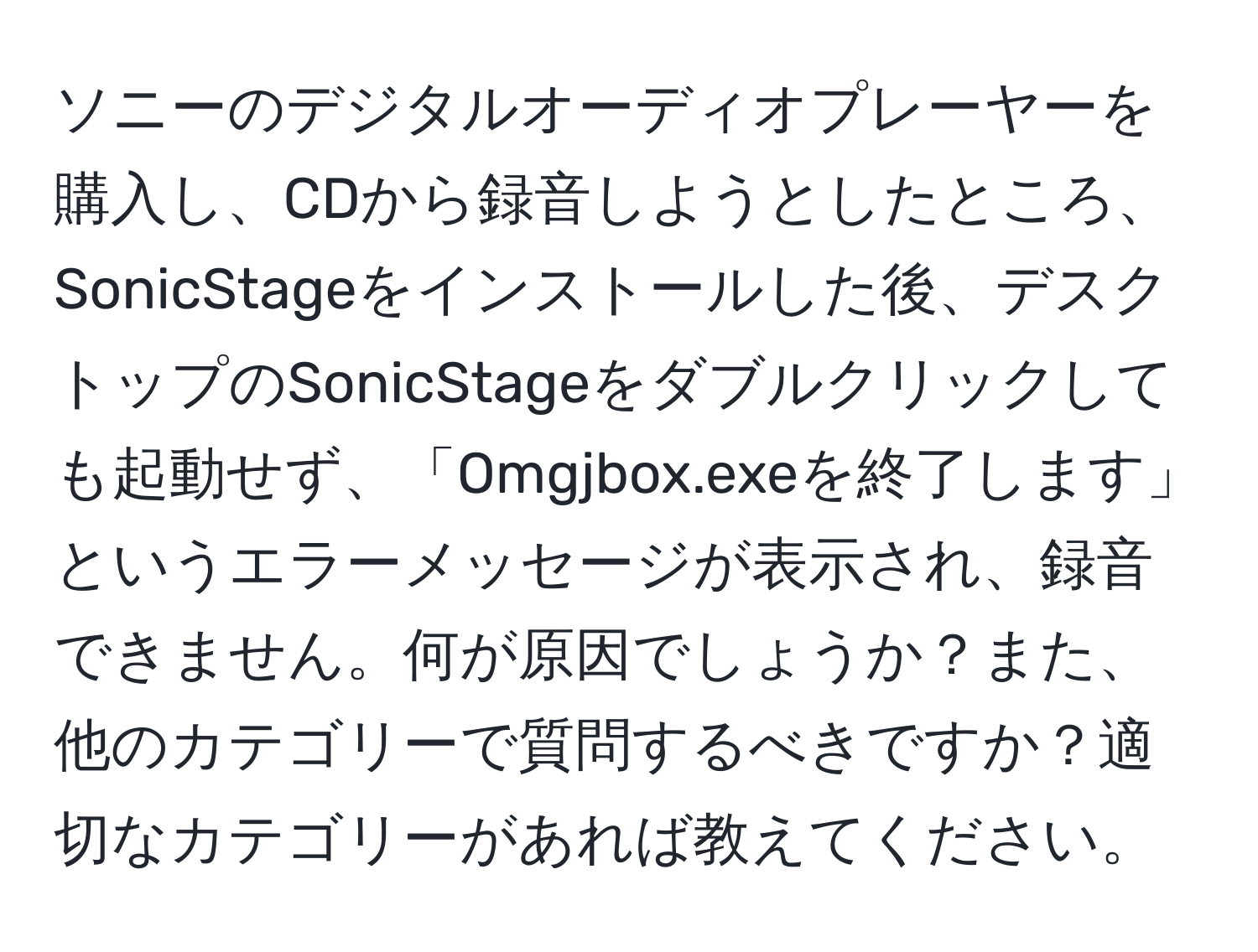 ソニーのデジタルオーディオプレーヤーを購入し、CDから録音しようとしたところ、SonicStageをインストールした後、デスクトップのSonicStageをダブルクリックしても起動せず、「Omgjbox.exeを終了します」というエラーメッセージが表示され、録音できません。何が原因でしょうか？また、他のカテゴリーで質問するべきですか？適切なカテゴリーがあれば教えてください。