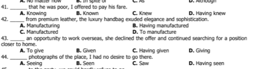 In spite o C. AS D. Although
41. _that he was poor, I offered to pay his fare. D. Having knew
A. Knowing B. Known C. Knew
42._ from premium leather, the luxury handbag exuded elegance and sophistication.
A. Manufacturing B. Having manufactured
C. Manufactured D. To manufacture
43._ an opportunity to work overseas, she declined the offer and continued searching for a position
closer to home.
A. To give B. Given C. Having given D. Giving
44. _photographs of the place, I had no desire to go there.
A. Seeing B. Seen C. Saw D. Having seen