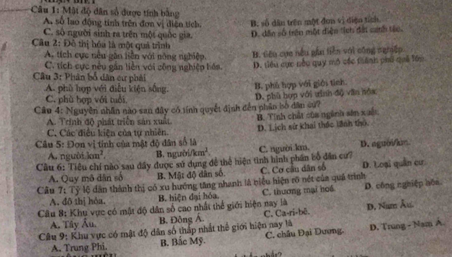 Mật độ dân số được tính bằng
A số lao động tính trên đơn vị diên tích. B. số dân trên một đơn vị điện tích.
C. số người sinh ra trên một quốc gia.
D. dân số trên một diện tích đất canh tác.
Câu 2: Đô thị hóa là một quả trình
A. tích cực nều găn liền với nông nghiệp. B. tiêu cục nếu gần tiền với công nghiệp.
C. tích cực nều gắn liền với công nghiệp hóa D. tiểu cực nếu quy mô các trành phố quả lớp
Câu 3: Phân bố dân cư phải
A. phù hợp với điều kiện sống.
B. phủ hợp với giới tỉnh.
C. phù hợp với tuổi,
D. phủ hợp với tinh độ văn hóa
Câu 4: Nguyên nhân nào san đây có tính quyết định đền phân bố dân cu?
A. Trinh độ phát triển sản xuất. B. Tính chất của ngành sản xuất
C. Các điều kiện của tự nhiên. D. Lịch sử khai thác lãnh thô.
Câu 5: Đơn vị tính của mật độ dân số là
A. người km^2. B. người/ km^2. C. người:km. D. aguời/km
Câu 6: Tiêu chí nào sau đây được sử dụng đề thể hiện tình hình phần bổ dân cư?
A. Quy mô dân số B. Mật độ dân số. C. Cơ cầu dân số D. Loại quân cư.
Câu 7: Tỷ lệ dân thành thị có xu hướng tăng nhanh là biểu hiện rõ nét của quả trình
A. đô thị hỏa. B. hiện đại hóa. C. thương mại hoá D. công nghiệp hóa
Câu 8: Khu vực có mật độ dân số cao nhất thế giới hiện nay là
A. Tây Âu  B. Đông Á. C. Ca-ri-bê. D. Num Âu.
Câu 9: Khu vực có mật độ dân số thấp nhất thế giới hiện nay là
A. Trung Phi. B. Bắc Mỹ. C. châu Đại Dương. D. Trung - Nam A