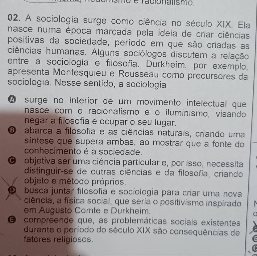 é facionalismo.
02. A sociologia surge como ciência no século XIX. Ela
nasce numa época marcada pela ideia de criar ciências
positivas da sociedade, período em que são criadas as
ciências humanas. Alguns sociólogos discutem a relação
entre a sociologia e filosofia. Durkheim, por exemplo,
apresenta Montesquieu e Rousseau como precursores da
sociologia. Nesse sentido, a sociologia
A surge no interior de um movimento intelectual que
nasce com o racionalismo e o iluminismo, visando
negar a filosofia e ocupar o seu lugar.
B abarca a filosofia e as ciências naturais, criando uma
síntese que supera ambas, ao mostrar que a fonte do
conhecimento é a sociedade.
O objetiva ser uma ciência particular e, por isso, necessita
distinguir-se de outras ciências e da filosofia, criando
objeto e método próprios.
D busca juntar filosofia e sociologia para criar uma nova
ciência, a física social, que seria o positivismo inspirado
em Augusto Comte e Durkheim.
a
E compreende que, as problemáticas sociais existentes
durante o período do século XIX são consequências de
fatores religiosos.