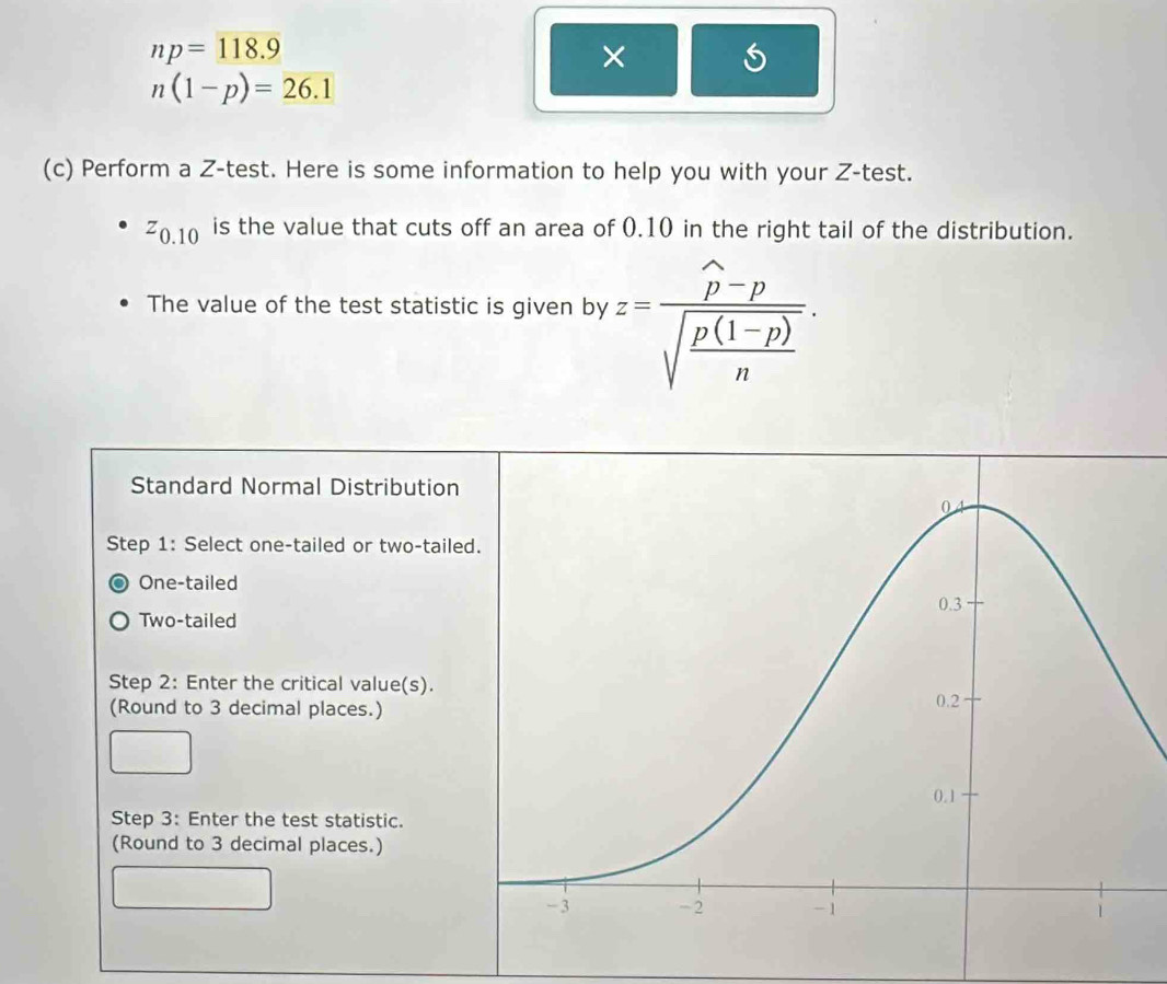 np=118.9
×
n(1-p)=26.1
(c) Perform a Z -test. Here is some information to help you with your Z -test.
z_Z0.10 is the value that cuts off an area of 0.10 in the right tail of the distribution.
The value of the test statistic is given by z=frac widehat p-psqrt(frac p(1-p))n·
Standard Normal Distribution
Step 1: Select one-tailed or two-taile
One-tailed
Two-tailed
Step 2: Enter the critical value(s).
(Round to 3 decimal places.)
Step 3: Enter the test statistic.
(Round to 3 decimal places.)