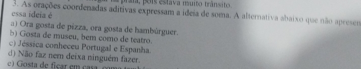 a praia, pois estava muito trânsito.
3. As orações coordenadas aditivas expressam a ideia de soma. A alternativa abaíxo que não apresen
essa ideia é
a) Ora gosta de pizza, ora gosta de hambúrguer.
b) Gosta de museu, bem como de teatro.
c) Jéssica conheceu Portugal e Espanha.
d) Não faz nem deixa ninguém fazer.
e) Gosta de ficar em casa co