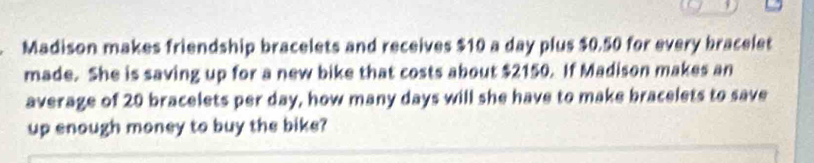 Madison makes friendship bracelets and receives $10 a day plus $0.50 for every bracelet 
made. She is saving up for a new bike that costs about $2150. If Madison makes an 
average of 20 bracelets per day, how many days will she have to make bracelets to save 
up enough money to buy the bike?