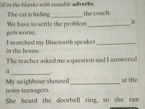 fill in the blanks with suitable adverbs. 
The cat is hiding_ the couch. 
We have to settle the problem_ 
it 
gets worse. 
I searched my Bluetooth speaker_ 
in the house. 
The teacher asked me a question and I answered 
it_ 
. 
My neighbour shouted _at the 
noisy teenagers. 
She heard the doorbell ring, so she ran