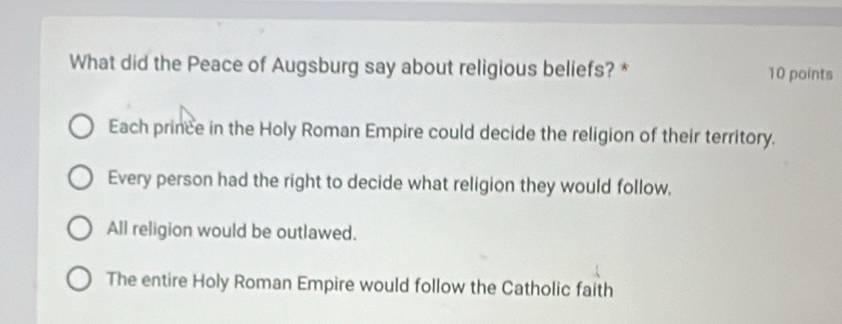 What did the Peace of Augsburg say about religious beliefs? * 10 points
Each prince in the Holy Roman Empire could decide the religion of their territory.
Every person had the right to decide what religion they would follow,
All religion would be outlawed.
The entire Holy Roman Empire would follow the Catholic faith