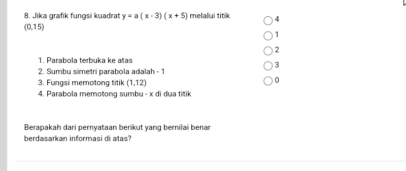 Jika grafık fungsi kuadrat y=a(x-3)(x+5) melalui titik 4
(0, 15)
1
2
1. Parabola terbuka ke atas
3
2. Sumbu simetri parabola adalah - 1
3. Fungsi memotong titik (1,12)
0
4. Parabola memotong sumbu - x di dua titik
Berapakah dari pernyataan berikut yang bernilai benar
berdasarkan informasi di atas?