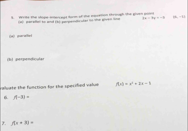 Write the slope-intercept form of the equation through the given point 
(a) parallel to and (b) perpendicular to the given line 2x-3y=-3 (6,-1)
(a) parallel 
(b) perpendicular 
valuate the function for the specified value f(x)=x^2+2x-1
6. f(-3)=
7. f(x+3)=