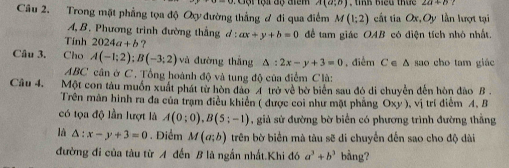 Gội tọa độ điểm A(a;b) th biểu thứ 2a+b
Câu 2. Trong mặt phẳng tọa độ Oxy đường thẳng đ đi qua điểm M(1;2) cất tia Ox,Oy lần lượt tại 
A B. Phương trình đường thẳng d : ax+y+b=0 để tam giác OAB có điện tích nhỏ nhất. 
Tính 2024a+b ? 
Câu 3. Cho A(-1;2); B(-3;2) và đường thắng △ :2x-y+3=0 , điểm C △ sao cho tam giáo
ABC cân ở C. Tổng hoành độ và tung độ của điểm Clà: 
Câu 4. Một con tàu muốn xuất phát từ hòn đảo 4 trở về bờ biển sau đó di chuyển đến hòn đảo B. 
Trên màn hình ra đa của trạm điều khiển ( được coi như mặt phẳng Oxy ), vị trí điểm A, B
có tọa độ lần lượt là A(0;0), B(5;-1) , giả sử đường bờ biển có phương trình đường thẳng 
là △ :x-y+3=0. Điểm M(a;b) trên bờ biển mà tàu sẽ di chuyển đến sao cho độ dài 
đường đi của tàu từ A đến B là ngắn nhất.Khi đó a^3+b^3 bằng?