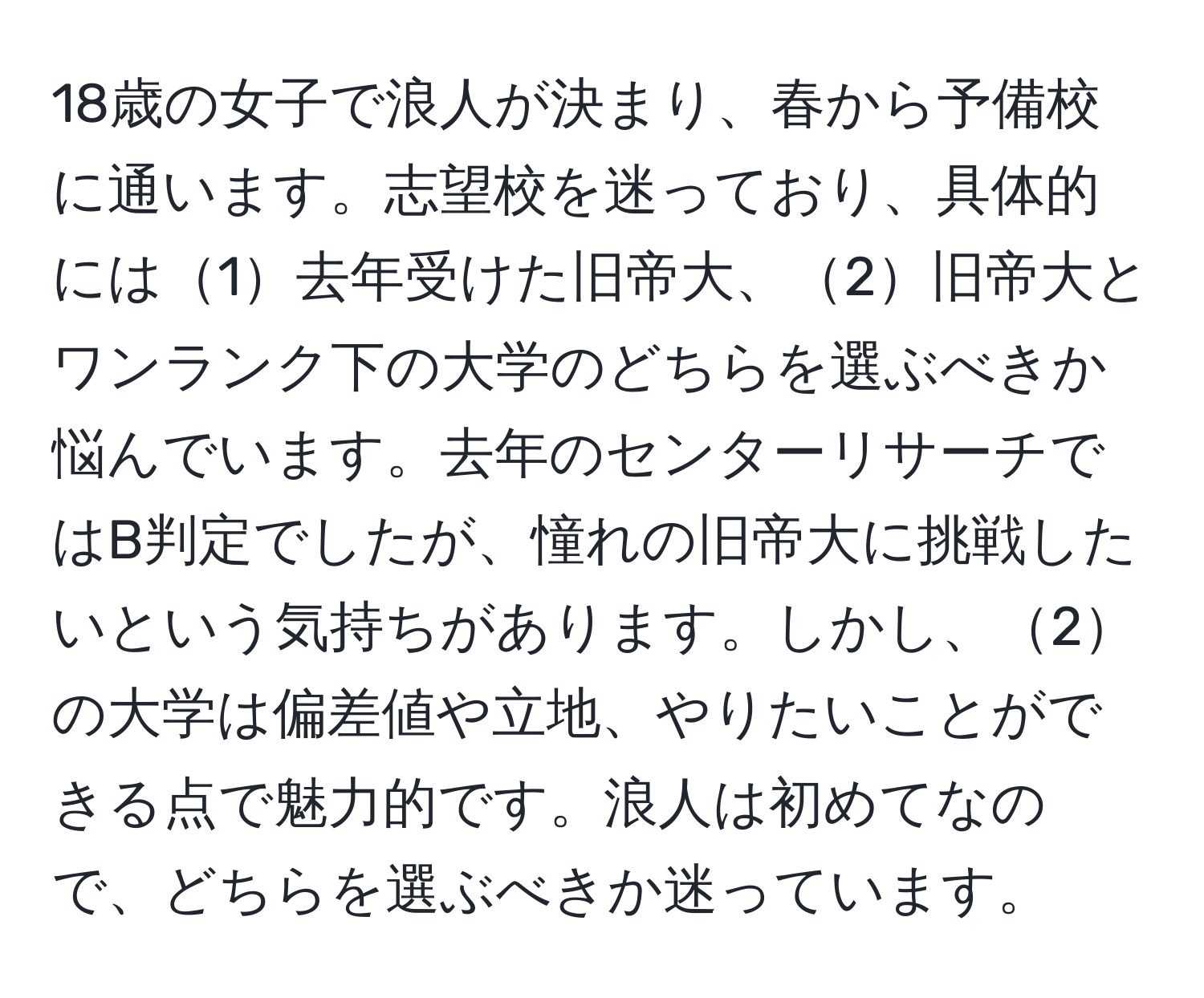 18歳の女子で浪人が決まり、春から予備校に通います。志望校を迷っており、具体的には1去年受けた旧帝大、2旧帝大とワンランク下の大学のどちらを選ぶべきか悩んでいます。去年のセンターリサーチではB判定でしたが、憧れの旧帝大に挑戦したいという気持ちがあります。しかし、2の大学は偏差値や立地、やりたいことができる点で魅力的です。浪人は初めてなので、どちらを選ぶべきか迷っています。