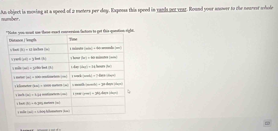 An object is moving at a speed of 2 meters per day. Express this speed in yards per year. Round your answer to the nearest whole
number.
factors to get this question right.
Anrwer  Atternt 2 out of 2