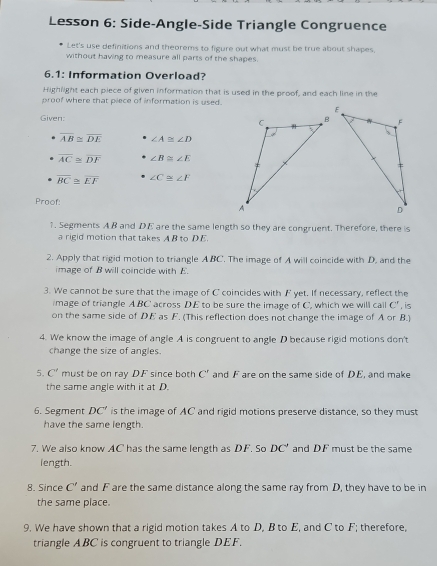 Lesson 6: Side-Angle-Side Triangle Congruence 
Let's use definitions and theorems to figure out what must be true about shapes, 
without having to measure all parts of the shapes. 
6.1: Information Overload? 
Highlight each piece of given information that is used in the proof, and each line in the 
proof where that piece of information is used. 
Given:
overline AB≌ overline DE ∠ A≌ ∠ D
overline AC≌ overline DF ∠ B≌ ∠ E
overline BC≌ overline EF ∠ C≌ ∠ F
Proof: 
1. Segments AB and DE are the same length so they are congruent. Therefore, there is 
a rigid motion that takes A B to DE. 
2. Apply that rigid motion to triangle A BC. The image of A will coincide with D. and the 
image of B will coincide with E. 
3. We cannot be sure that the image of C coincides with F yet. If necessary, reflect the 
image of triangle ABC across DE to be sure the image of C, which we will call C' , is 
on the same side of DE as F. (This reflection does not change the image of A or B.) 
4. We know the image of angle A is congruent to angle D because rigid motions don't 
change the size of angles. 
5. C' must be on ray DF since both C^r and F are on the same side of DE, and make 
the same angle with it at D. 
6. Segment DC' is the image of AC and rigid motions preserve distance, so they must 
have the same length. 
7. We also know AC has the same length as DF. So DC' and DF must be the same 
length. 
8. Since C' and F are the same distance along the same ray from D, they have to be in 
the same place. 
9. We have shown that a rigid motion takes A to D, B to E, and C to F; therefore, 
triangle ABC is congruent to triangle DEF.