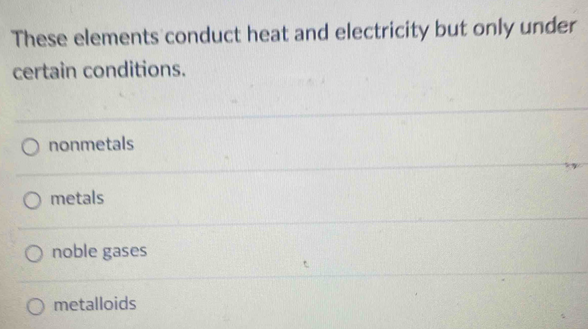 These elements conduct heat and electricity but only under
certain conditions.
nonmetals
metals
noble gases
metalloids