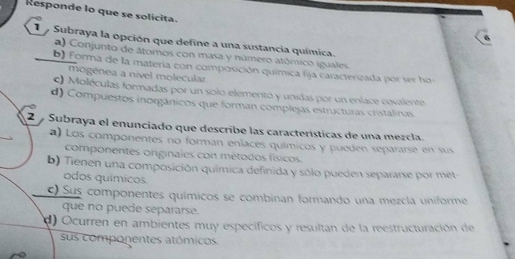 Responde lo que se solicita.
6
L Subraya la opción que define a una sustancia química.
a) Conjunto de átomos con masa y número atómico iguales.
b) Forma de la materia con composición química fija caracterizada por ser ho-
mogénea a nivel molecular.
c) Moléculas formadas por un solo elemento y unidas por un eníace covalento
d) Compuestos inorgánicos que forman complejas estructuras cristalinas
2 Subraya el enunciado que describe las características de una mezcla.
a) Los componentes no forman enlaces químicos y pueden separarse en sus
componentes originales con métodos físicos.
b) Tienen una composición química definida y sólo pueden separarse por met
odos químicos.
c) Sus componentes químicos se combinan formando una mezcla uniformo
que no puede separarse.
d) Ocurren en ambientes muy específicos y resultan de la reestructuración de
sus componentes atómicos.