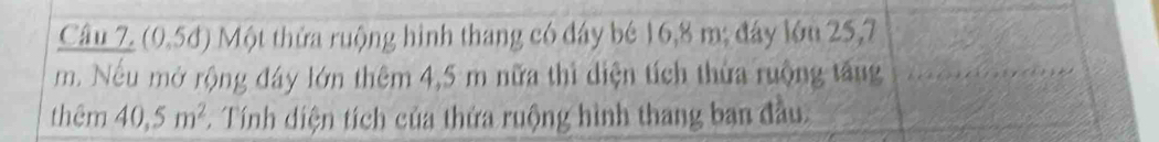 (0.5d) Một thửa ruộng hình thang có đây bê 16, 8 m; đây lớu 25,7
m. Nếu mở rộng đây lớn thêm 4,5 m nữa thì diện tích thừa ruộng tăng 
thêm 40, 5m^2. Tính diện tích của thửa ruộng hình thang ban đầu.