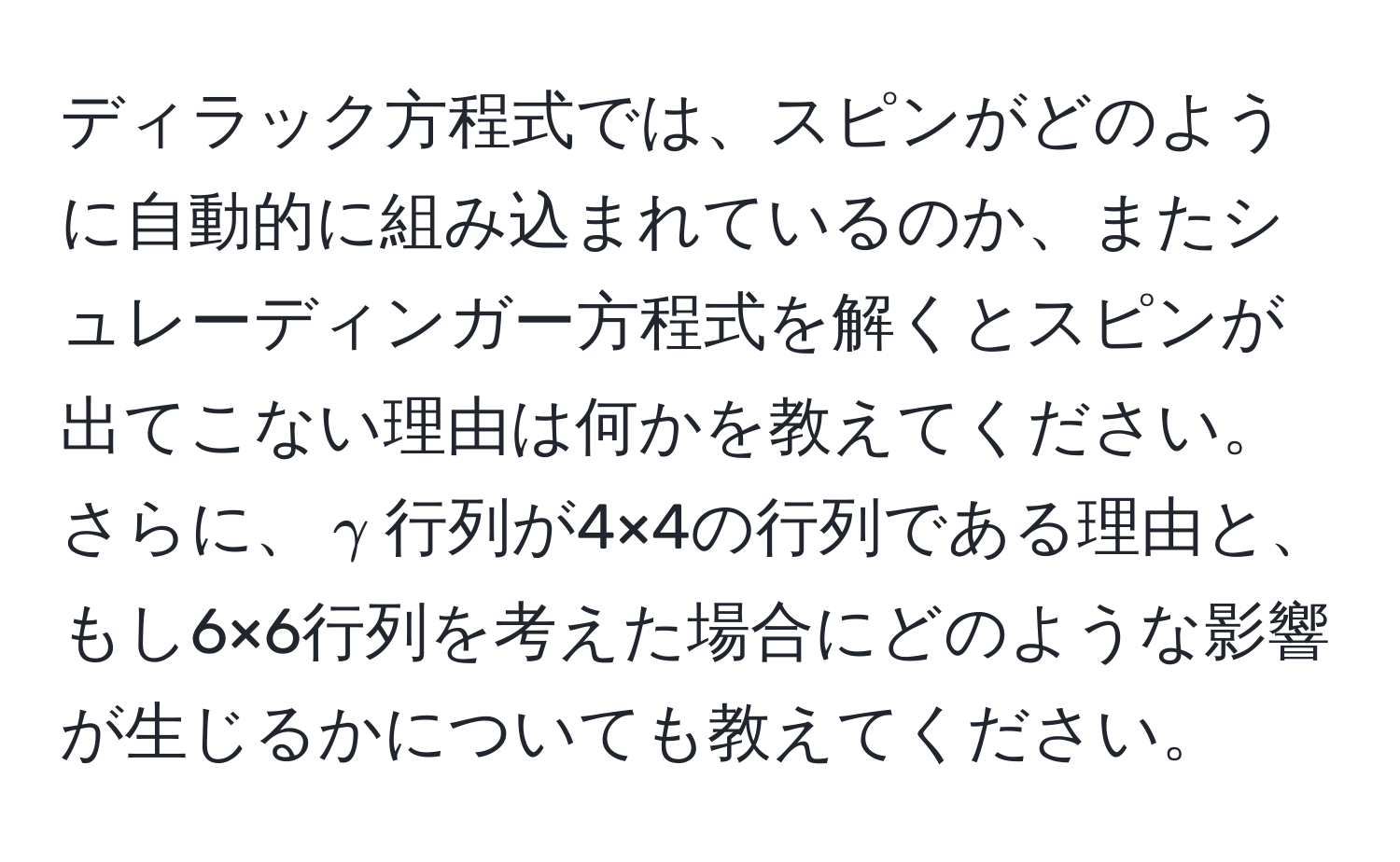 ディラック方程式では、スピンがどのように自動的に組み込まれているのか、またシュレーディンガー方程式を解くとスピンが出てこない理由は何かを教えてください。さらに、$gamma$行列が4×4の行列である理由と、もし6×6行列を考えた場合にどのような影響が生じるかについても教えてください。