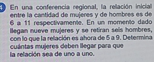 En una conferencia regional, la relación inicial 
entre la cantidad de mujeres y de hombres es de
6 a 11 respectivamente. En un momento dado 
llegan nueve mujeres y se retiran sels hombres, 
con lo que la relación es ahora de 5 a 9. Determina 
cuántas mujeres deben llegar para que 
la relación sea de uno a uno.