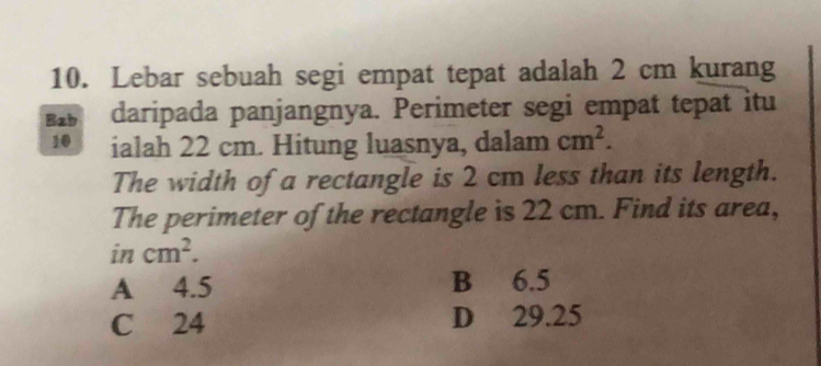 Lebar sebuah segi empat tepat adalah 2 cm kurang
Bab daripada panjangnya. Perimeter segi empat tepat itu
10 ialah 22 cm. Hitung luasnya, dalam cm^2. 
The width of a rectangle is 2 cm less than its length.
The perimeter of the rectangle is 22 cm. Find its area,
incm^2.
A 4.5 B 6.5
C 24 D 29.25