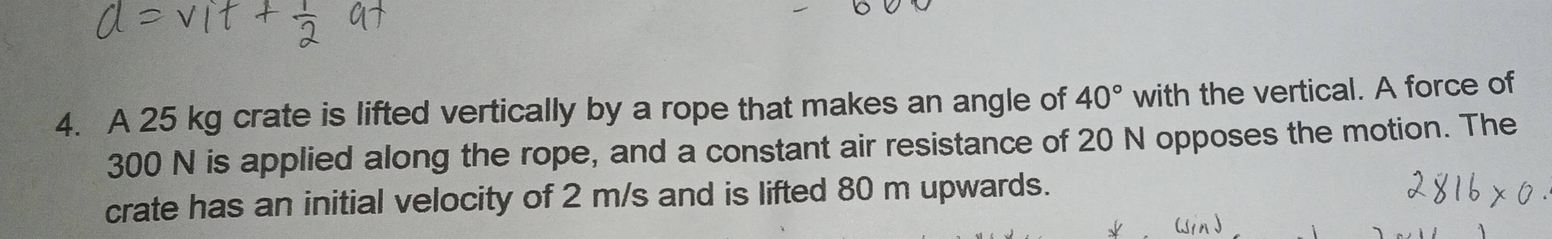 A 25 kg crate is lifted vertically by a rope that makes an angle of 40° with the vertical. A force of
300 N is applied along the rope, and a constant air resistance of 20 N opposes the motion. The 
crate has an initial velocity of 2 m/s and is lifted 80 m upwards.