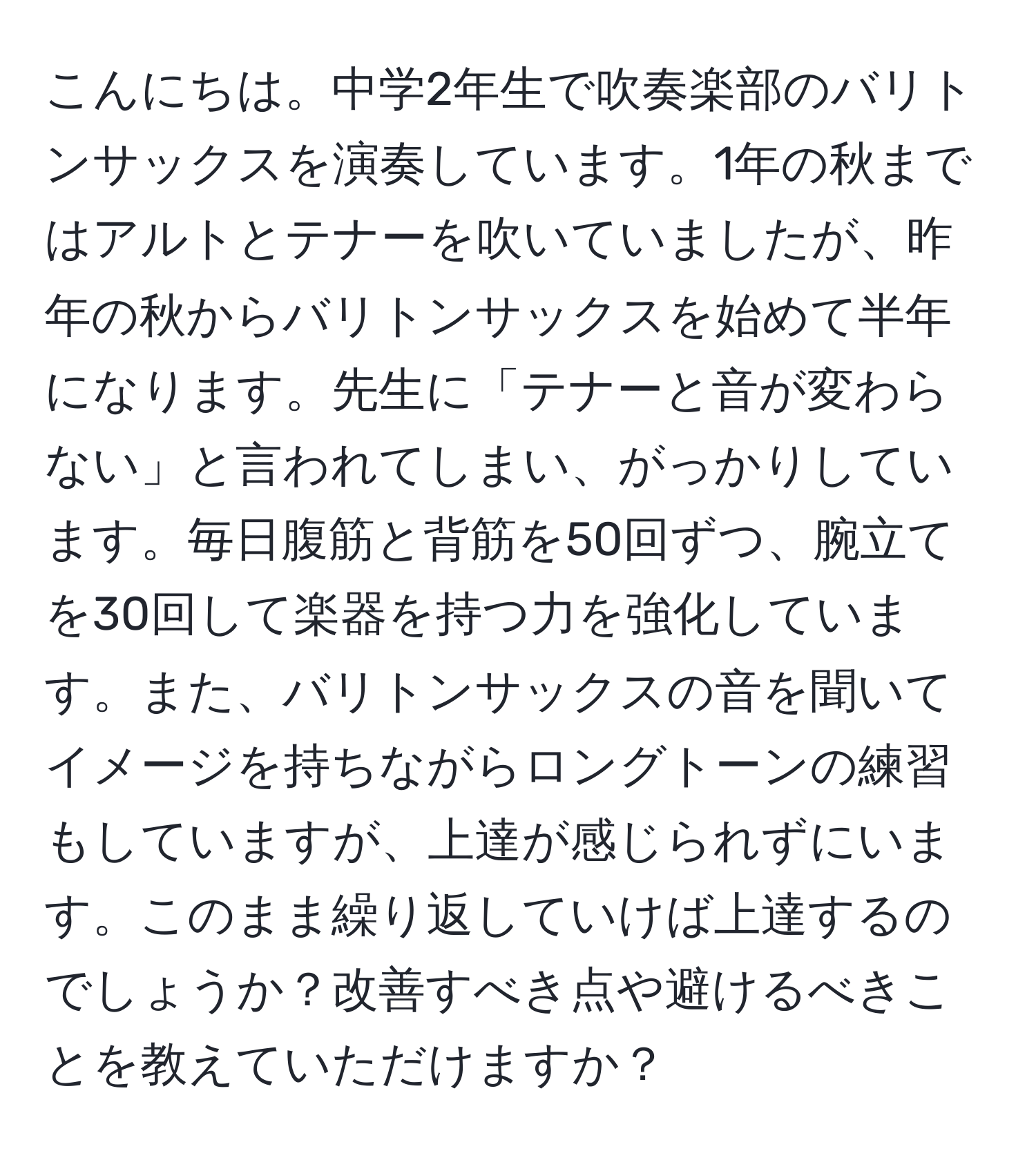 こんにちは。中学2年生で吹奏楽部のバリトンサックスを演奏しています。1年の秋まではアルトとテナーを吹いていましたが、昨年の秋からバリトンサックスを始めて半年になります。先生に「テナーと音が変わらない」と言われてしまい、がっかりしています。毎日腹筋と背筋を50回ずつ、腕立てを30回して楽器を持つ力を強化しています。また、バリトンサックスの音を聞いてイメージを持ちながらロングトーンの練習もしていますが、上達が感じられずにいます。このまま繰り返していけば上達するのでしょうか？改善すべき点や避けるべきことを教えていただけますか？