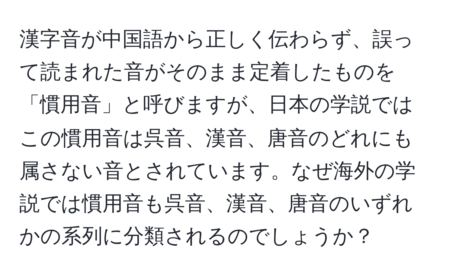 漢字音が中国語から正しく伝わらず、誤って読まれた音がそのまま定着したものを「慣用音」と呼びますが、日本の学説ではこの慣用音は呉音、漢音、唐音のどれにも属さない音とされています。なぜ海外の学説では慣用音も呉音、漢音、唐音のいずれかの系列に分類されるのでしょうか？