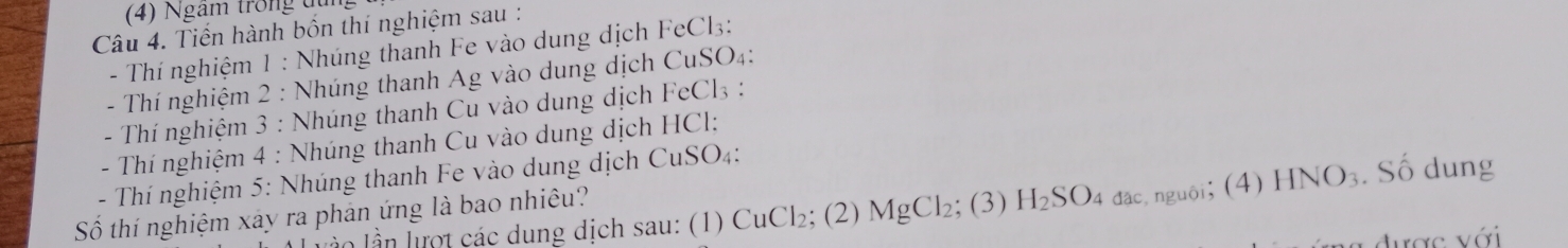 (4) Ngam trong đụng 
Câu 4. Tiến hành bốn thí nghiệm sau : 
- Thí nghiệm 1 : Nhúng thanh Fe vào dung dịch FeCl3: 
- Thí nghiệm 2 : Nhúng thanh Ag vào dung dịch CuSO4: 
- Thí nghiệm 3 : Nhúng thanh Cu vào dung dịch FeCl3 : 
- Thí nghiệm 4 : Nhúng thanh Cu vào dung dịch HCl: 
- Thí nghiệm 5: Nhúng thanh Fe vào dung dịch CuSO4: 
lần lần lợt các dung dịch sau: (1) CuCl₂; (2) MgCl₂; (3) H₂SO4 đạc, nguôi; (4) HNO₃. Số dung 
Số thí nghiệm xây ra phản ứng là bao nhiêu? 
được với