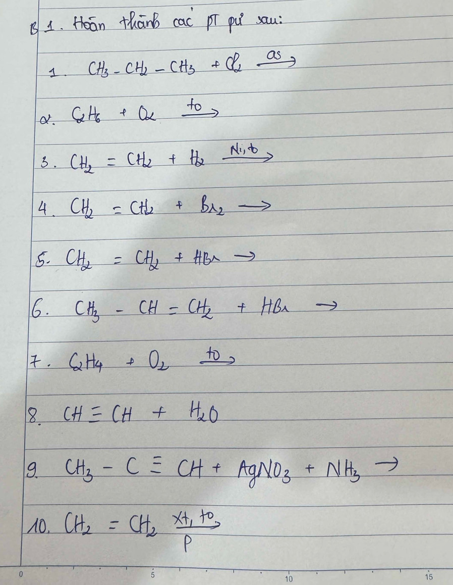 Hoān thānb cac pī pú sau: 
1. CH_3-CH_2-CH_3+Cl_2xrightarrow a_5
a. C_2H_6+Oalpha xrightarrow to
3. CH_2=CH_2+H_2xrightarrow Ni_2t
4. CH_2=CH_2+Br_2to
5. CH_2=CH_2+HBrto
6. CH_3-CH=CH_2+HBr to 
. C_2H_4+O_2xrightarrow t_0
8 CHequiv CH+H_2O
9. CH_3-Cequiv CH+AgNO_3+NH_3
10. CH_2=CH_2xrightarrow [P]x+_O