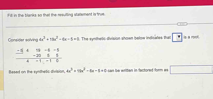 Fill in the blanks so that the resulting statement is true.
Consider solving 4x^3+19x^2-6x-5=0. The synthetic division shown below indicates that is a root.
-5
Based on the synthetic division, 4x^3+19x^2-6x-5=0 can be written in factored form as □