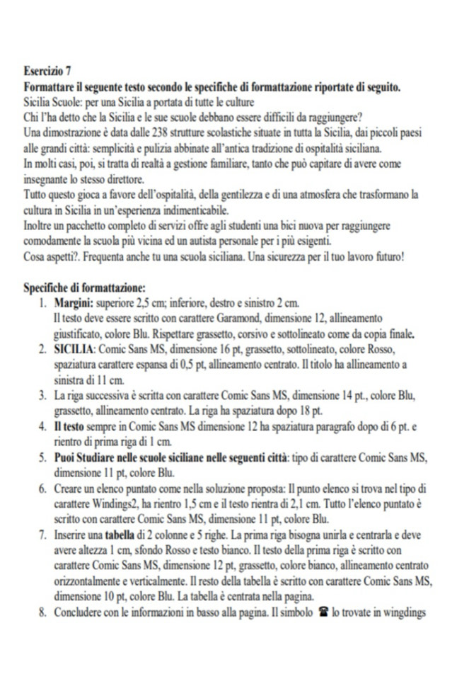 Formattare il seguente testo secondo le specifiche di formattazione riportate di seguito.
Sicilia Scuole: per una Sicilia a portata di tutte le culture
Chi l’ha detto che la Sicilia e le sue scuole debbano essere difficili da raggiungere?
Una dimostrazione è data dalle 238 strutture scolastiche situate in tutta la Sicilia, dai piccoli paesi
alle grandi città: semplicità e pulizia abbinate all’antica tradizione di ospitalità siciliana.
In molti casi, poi, si tratta di realtà a gestione familiare, tanto che può capitare di avere come
insegnante lo stesso direttore.
Tutto questo gioca a favore dell’ospitalità, della gentilezza e di una atmosfera che trasformano la
cultura in Sicilia in un’esperienza indimenticabile.
Inoltre un pacchetto completo di servizi offre agli studenti una bici nuova per raggiungere
comodamente la scuola più vicina ed un autista personale per i più esigenti.
Cosa aspetti?. Frequenta anche tu una scuola siciliana. Una sicurezza per il tuo lavoro futuro!
Specifiche di formattazione:
1. Margini: superiore 2,5 cm; inferiore, destro e sinistro 2 cm.
Il testo deve essere scritto con carattere Garamond, dimensione 12, allineamento
giustificato, colore Blu. Rispettare grassetto, corsivo e sottolineato come da copia finale.
2. SICILIA: Comic Sans MS, dimensione 16 pt, grassetto, sottolineato, colore Rosso,
spaziatura carattere espansa di 0,5 pt, allineamento centrato. Il titolo ha allineamento a
sinistra di 11 cm.
3. La riga successiva è scritta con carattere Comic Sans MS, dimensione 14 pt., colore Blu,
grassetto, allineamento centrato. La riga ha spaziatura dopo 18 pt.
4. Il testo sempre in Comic Sans MS dimensione 12 ha spaziatura paragrafo dopo di 6 pt. e
rientro di prima riga di 1 cm.
5. Puoi Studiare nelle scuole siciliane nelle seguenti città: tipo di carattere Comic Sans MS,
dimensione 11 pt, colore Blu.
6. Creare un elenco puntato come nella soluzione proposta: Il punto elenco si trova nel tipo di
carattere Windings2, ha rientro 1,5 cm e il testo rientra di 2,1 cm. Tutto l’elenco puntato è
scritto con carattere Comic Sans MS, dimensione 11 pt, colore Blu.
7. Inserire una tabella di 2 colonne e 5 righe. La prima riga bisogna unirla e centrarla e deve
avere altezza 1 cm, sfondo Rosso e testo bianco. Il testo della prima riga è scritto con
carattere Comic Sans MS, dimensione 12 pt, grassetto, colore bianco, allineamento centrato
orizzontalmente e verticalmente. Il resto della tabella è scritto con carattere Comic Sans MS,
dimensione 10 pt, colore Blu. La tabella è centrata nella pagina.
8. Concludere con le informazioni in basso alla pagina. Il simbolo  lo trovate in wingdings