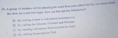 A group of students will be attending the event from your school but they are unsure about
the time the event will begin. How can they get this information?
0 By writing a letter to Adventures Entertainment
By calling the Minister of Health and Wellness
By sending Adventures Entertainment an email
By visiting Emancipation Park