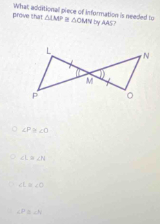 What additional piece of information is needed to
prove that △ LMP≌ △ OMN by AAS?
∠ P≌ ∠ O
∠ L≌ ∠ N
∠ L≌ ∠ O
∠ P ∠ N