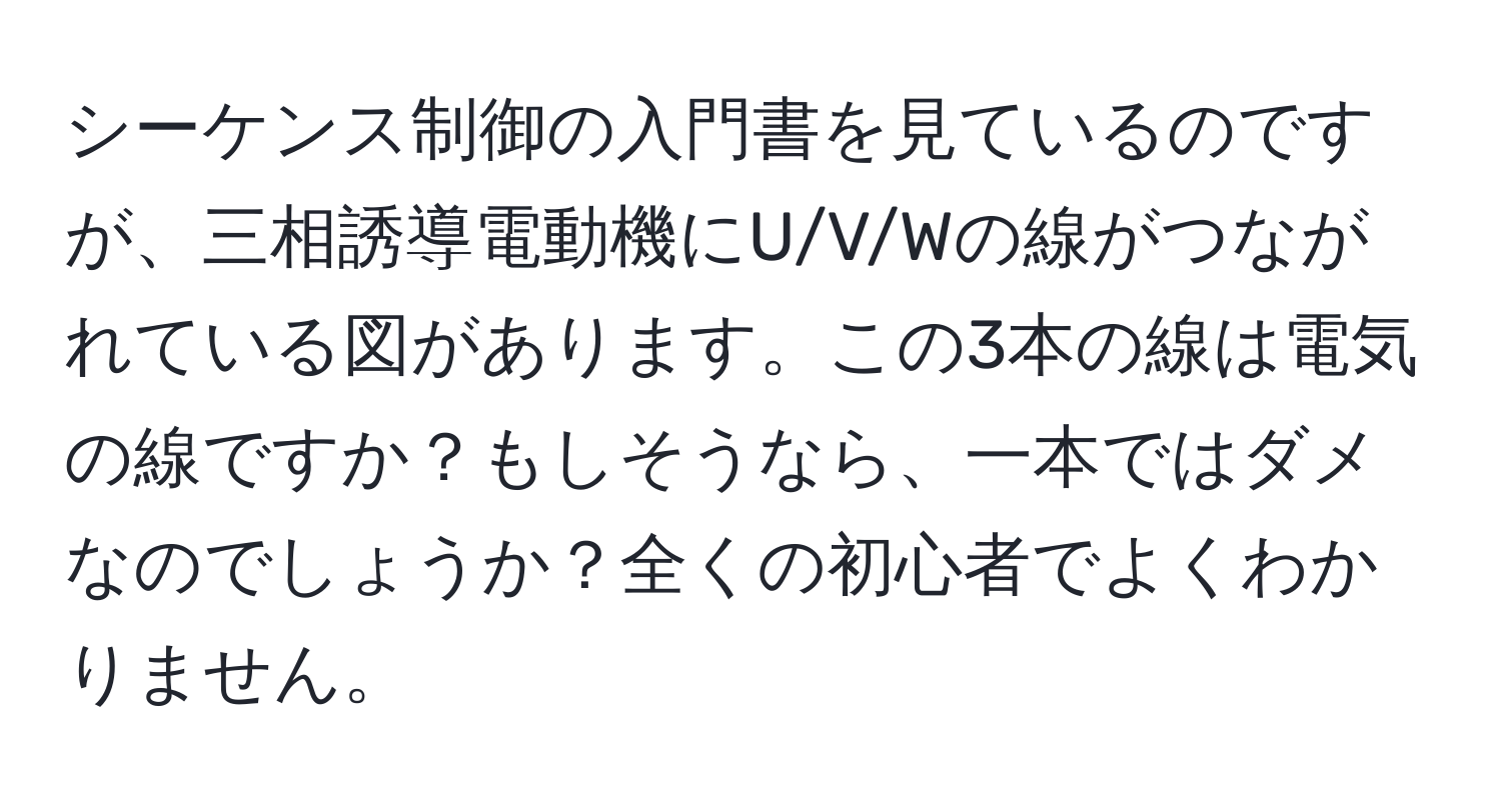 シーケンス制御の入門書を見ているのですが、三相誘導電動機にU/V/Wの線がつながれている図があります。この3本の線は電気の線ですか？もしそうなら、一本ではダメなのでしょうか？全くの初心者でよくわかりません。