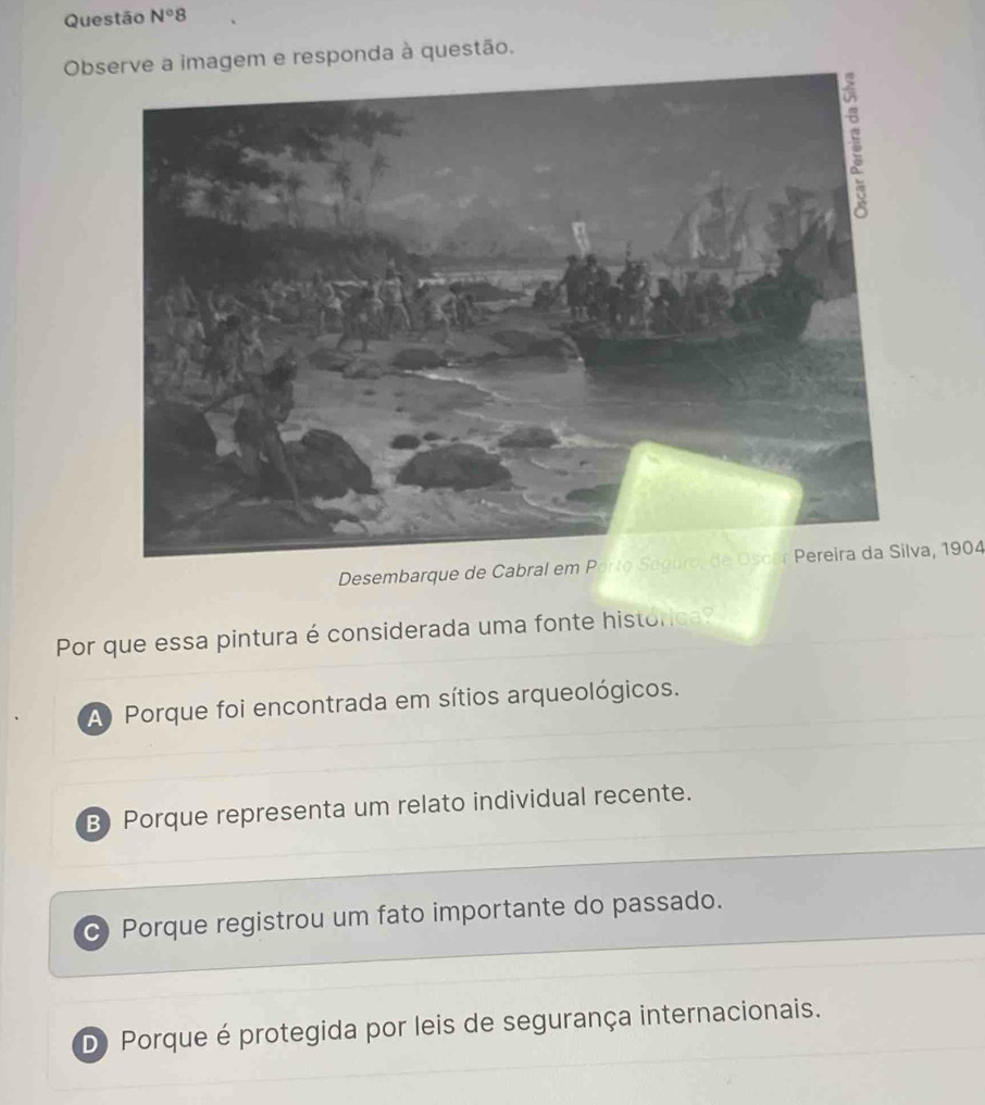 Questão N°8 
Observe a imagem e responda à questão.
Desembarque de Cabral em Porto Saguro, de Oscar Pereira da Silva, 1904
Por que essa pintura é considerada uma fonte histórica?
A) Porque foi encontrada em sítios arqueológicos.
B) Porque representa um relato individual recente.
c Porque registrou um fato importante do passado.
D Porque é protegida por leis de segurança internacionais.