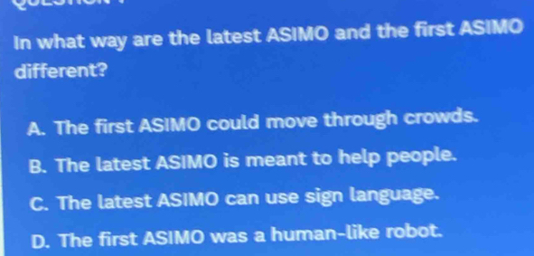 In what way are the latest ASIMO and the first ASIMO
different?
A. The first ASIMO could move through crowds.
B. The latest ASIMO is meant to help people.
C. The latest ASIMO can use sign language.
D. The first ASIMO was a human-like robot.