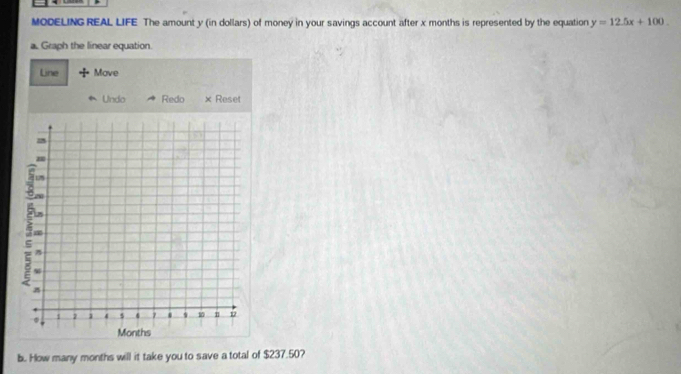 MODELING REAL LIFE The amount y (in dollars) of money in your savings account after x months is represented by the equation y=12.5x+100
a. Graph the linear equation. 
Line Move 
Undo Redo × Reset 
b. How many months will it take you to save a total of $237.50?