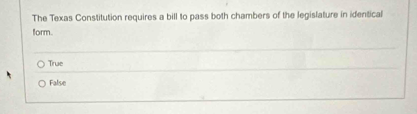 The Texas Constitution requires a bill to pass both chambers of the legislature in identical
form.
True
False