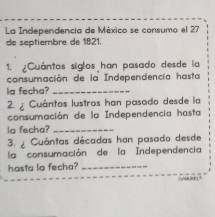 La Independencia de México se consumo el 27
de septiembre de 1821. 
1. ¿Cuántos siglos han pasado desde la 
consumación de la Independencia hasta 
la fecha?_ 
2. ¿ Cuántos lustros han pasado desde la 
consumación de la Independencia hasta 
la fecha?_ 
3. Cuántas décadas han pasado desde 
la consumación de la Independencia 
hasta la fecha?_ 
DARUKEL®